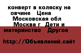 конверт в коляску на овчине › Цена ­ 600 - Московская обл., Москва г. Дети и материнство » Другое   